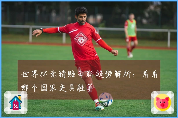 世界杯竞猜赔率新趋势解析，看看哪个国家更具胜算